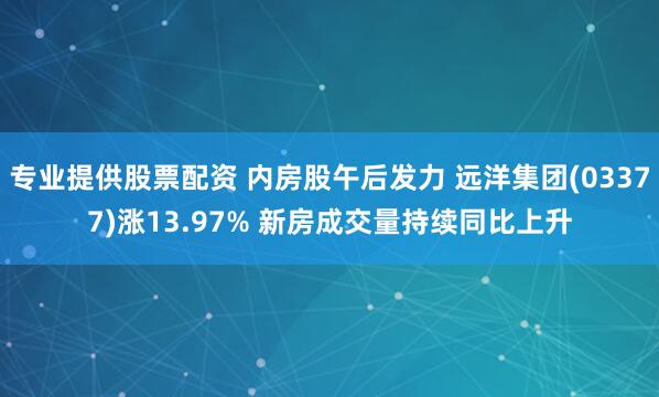 专业提供股票配资 内房股午后发力 远洋集团(03377)涨13.97% 新房成交量持续同比上升