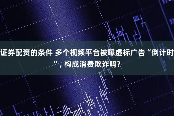 证券配资的条件 多个视频平台被曝虚标广告“倒计时”, 构成消费欺诈吗?
