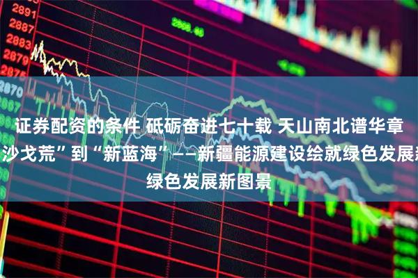 证券配资的条件 砥砺奋进七十载 天山南北谱华章丨从“沙戈荒”到“新蓝海”——新疆能源建设绘就绿色发展新图景