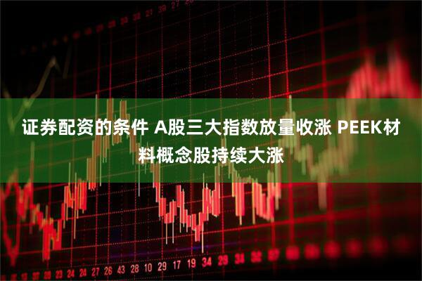 证券配资的条件 A股三大指数放量收涨 PEEK材料概念股持续大涨