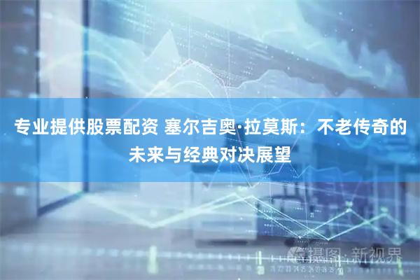 专业提供股票配资 塞尔吉奥·拉莫斯：不老传奇的未来与经典对决展望