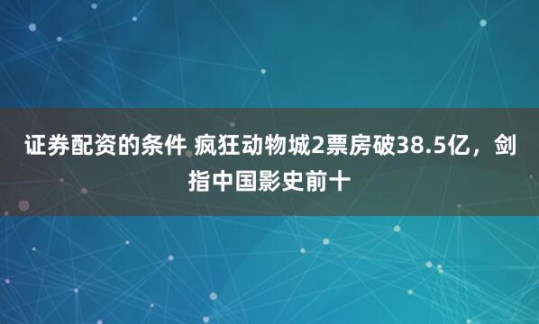 证券配资的条件 疯狂动物城2票房破38.5亿，剑指中国影史前十