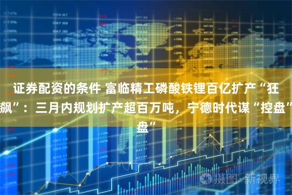 证券配资的条件 富临精工磷酸铁锂百亿扩产“狂飙”：三月内规划扩产超百万吨，宁德时代谋“控盘”