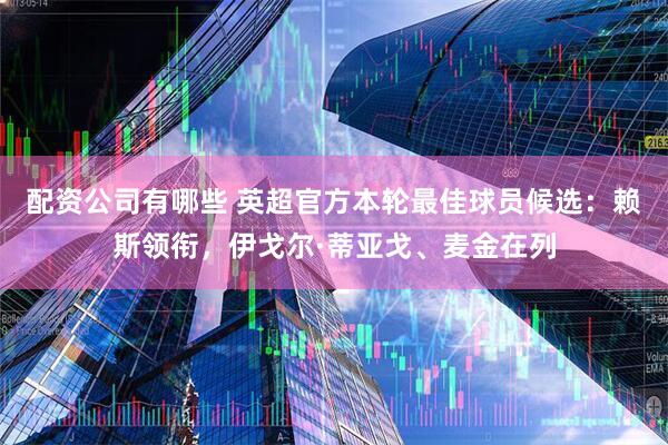 配资公司有哪些 英超官方本轮最佳球员候选：赖斯领衔，伊戈尔·蒂亚戈、麦金在列
