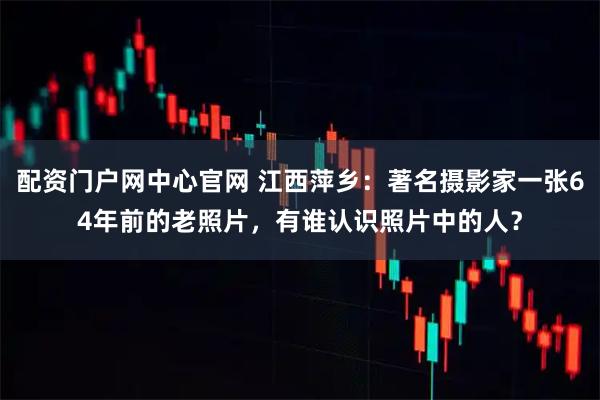 配资门户网中心官网 江西萍乡：著名摄影家一张64年前的老照片，有谁认识照片中的人？