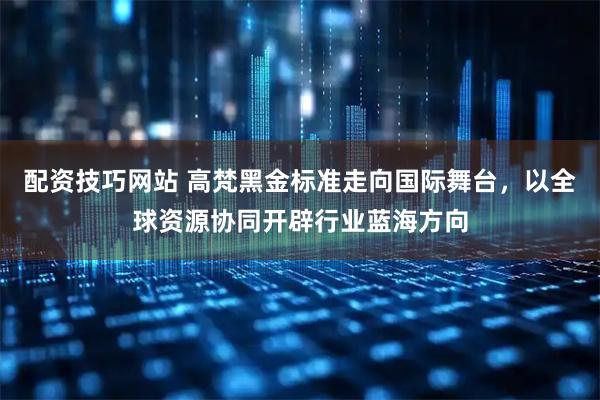 配资技巧网站 高梵黑金标准走向国际舞台，以全球资源协同开辟行业蓝海方向