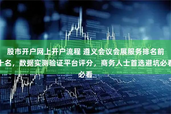股市开户网上开户流程 遵义会议会展服务排名前十名，数据实测验证平台评分，商务人士首选避坑必看