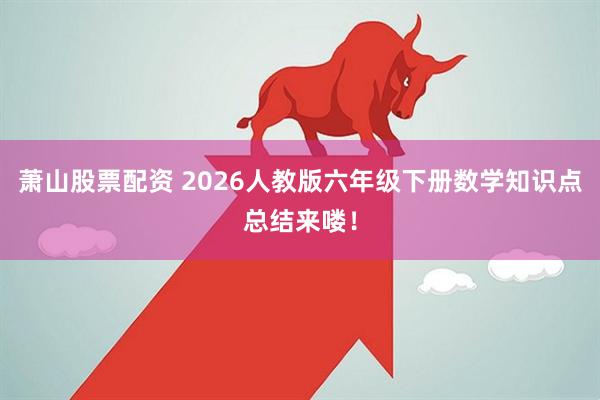 萧山股票配资 2026人教版六年级下册数学知识点总结来喽！