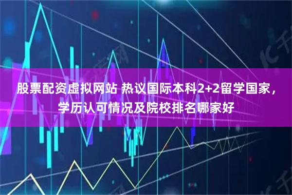 股票配资虚拟网站 热议国际本科2+2留学国家，学历认可情况及院校排名哪家好