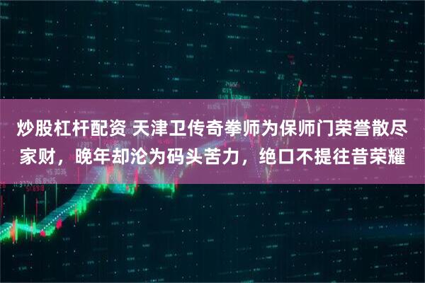 炒股杠杆配资 天津卫传奇拳师为保师门荣誉散尽家财，晚年却沦为码头苦力，绝口不提往昔荣耀