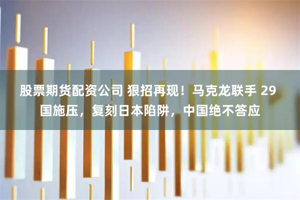 股票期货配资公司 狠招再现！马克龙联手 29 国施压，复刻日本陷阱，中国绝不答应