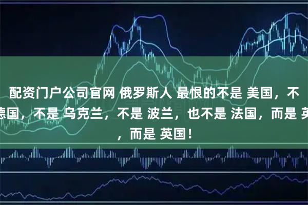 配资门户公司官网 俄罗斯人 最恨的不是 美国，不是 德国，不是 乌克兰，不是 波兰，也不是 法国，而是 英国！