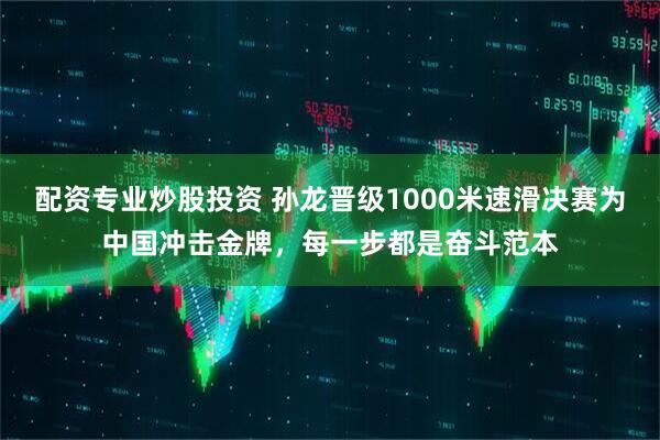 配资专业炒股投资 孙龙晋级1000米速滑决赛为中国冲击金牌，每一步都是奋斗范本