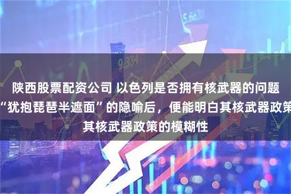 陕西股票配资公司 以色列是否拥有核武器的问题，若理解“犹抱琵琶半遮面”的隐喻后，便能明白其核武器政策的模糊性