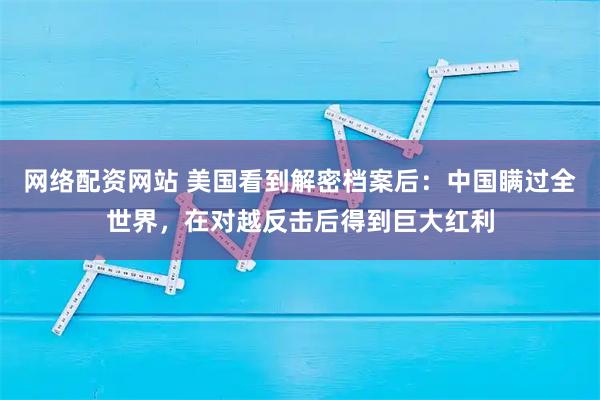 网络配资网站 美国看到解密档案后：中国瞒过全世界，在对越反击后得到巨大红利
