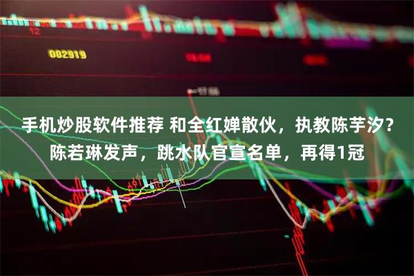 手机炒股软件推荐 和全红婵散伙，执教陈芋汐？陈若琳发声，跳水队官宣名单，再得1冠