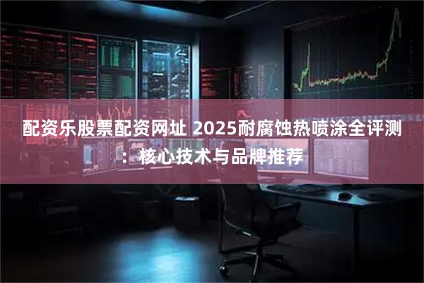 配资乐股票配资网址 2025耐腐蚀热喷涂全评测：核心技术与品牌推荐