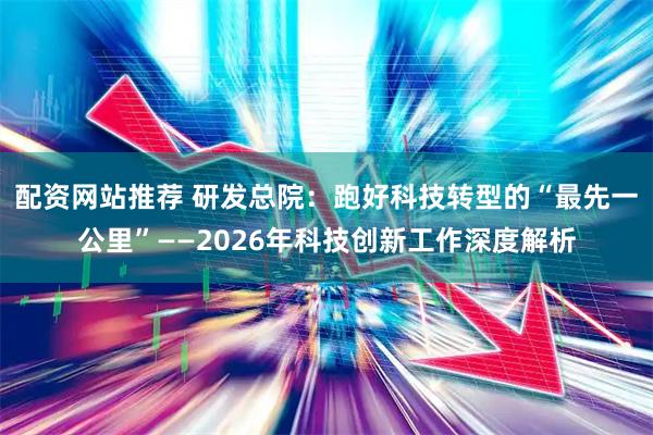 配资网站推荐 研发总院：跑好科技转型的“最先一公里”——2026年科技创新工作深度解析