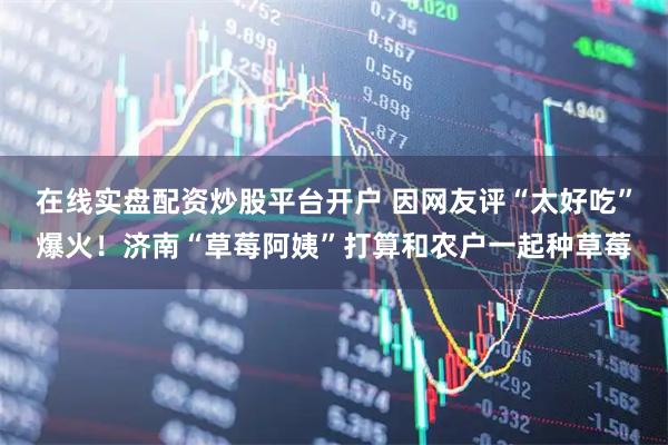 在线实盘配资炒股平台开户 因网友评“太好吃”爆火！济南“草莓阿姨”打算和农户一起种草莓