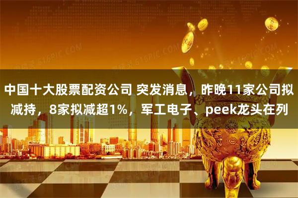 中国十大股票配资公司 突发消息，昨晚11家公司拟减持，8家拟减超1%，军工电子、peek龙头在列