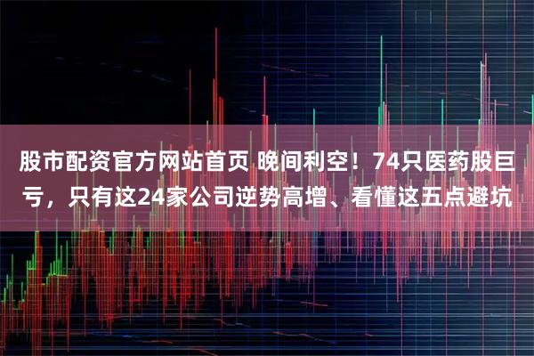 股市配资官方网站首页 晚间利空！74只医药股巨亏，只有这24家公司逆势高增、看懂这五点避坑