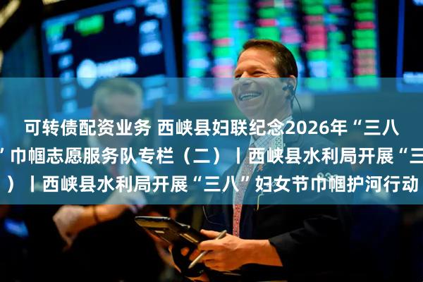 可转债配资业务 西峡县妇联纪念2026年“三八国际妇女节”“知心大姐”巾帼志愿服务队专栏（二）丨西峡县水利局开展“三八”妇女节巾帼护河行动