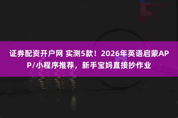 证券配资开户网 实测5款！2026年英语启蒙APP/小程序推荐，新手宝妈直接抄作业