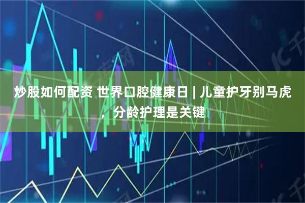 炒股如何配资 世界口腔健康日 | 儿童护牙别马虎，分龄护理是关键