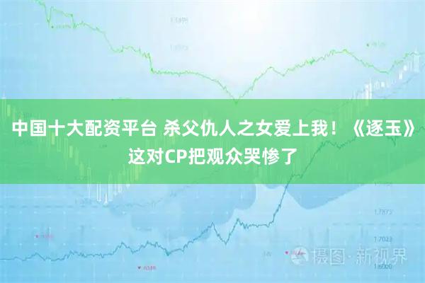 中国十大配资平台 杀父仇人之女爱上我！《逐玉》这对CP把观众哭惨了