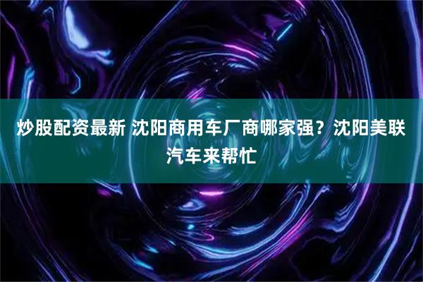 炒股配资最新 沈阳商用车厂商哪家强？沈阳美联汽车来帮忙